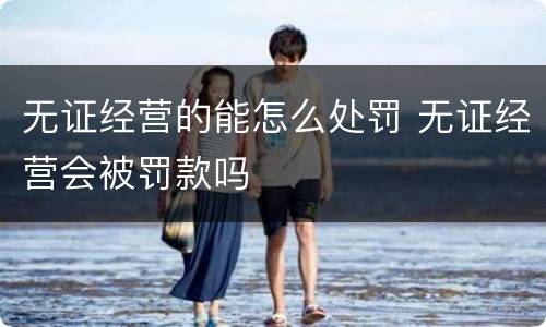 无证经营的能怎么处罚 无证经营会被罚款吗