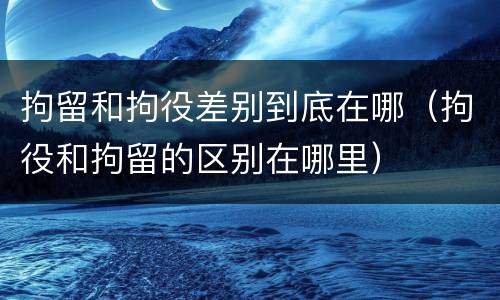 拘留和拘役差别到底在哪（拘役和拘留的区别在哪里）