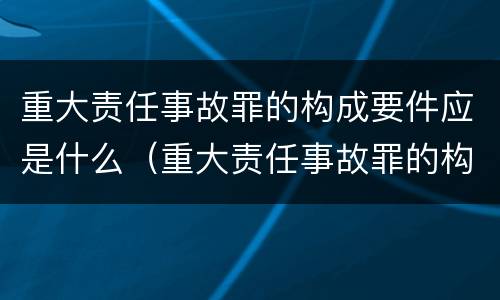 重大责任事故罪的构成要件应是什么（重大责任事故罪的构成要件包括）