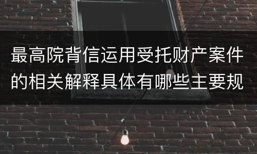 最高院背信运用受托财产案件的相关解释具体有哪些主要规定
