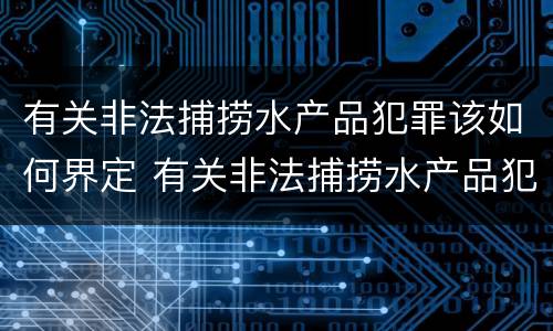 有关非法捕捞水产品犯罪该如何界定 有关非法捕捞水产品犯罪该如何界定呢