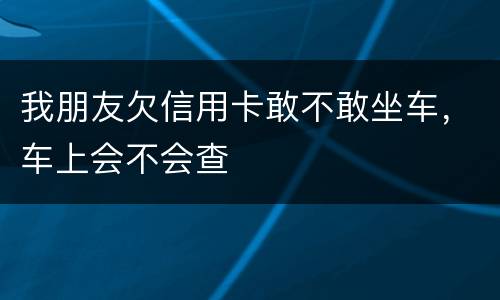 我朋友欠信用卡敢不敢坐车，车上会不会查