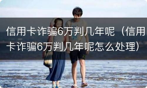信用卡诈骗6万判几年呢（信用卡诈骗6万判几年呢怎么处理）