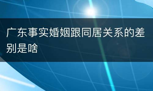 广东事实婚姻跟同居关系的差别是啥