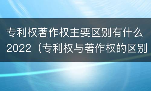 专利权著作权主要区别有什么2022（专利权与著作权的区别与联系）