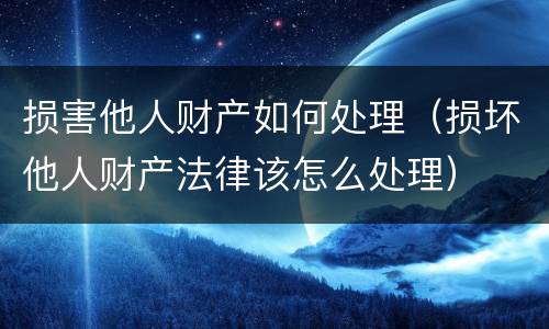 损害他人财产如何处理（损坏他人财产法律该怎么处理）
