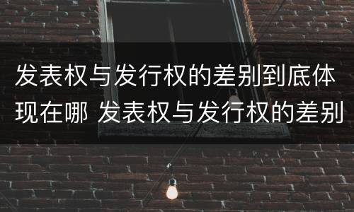 发表权与发行权的差别到底体现在哪 发表权与发行权的差别到底体现在哪些方面