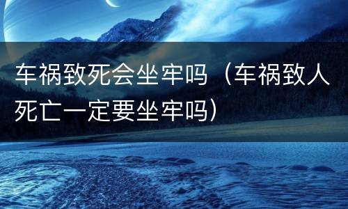 车祸致死会坐牢吗（车祸致人死亡一定要坐牢吗）