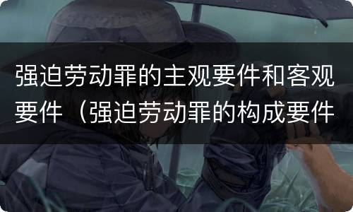 强迫劳动罪的主观要件和客观要件（强迫劳动罪的构成要件）