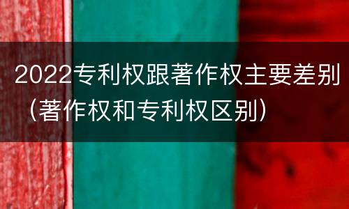 2022专利权跟著作权主要差别（著作权和专利权区别）