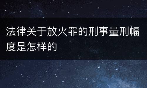法律关于放火罪的刑事量刑幅度是怎样的