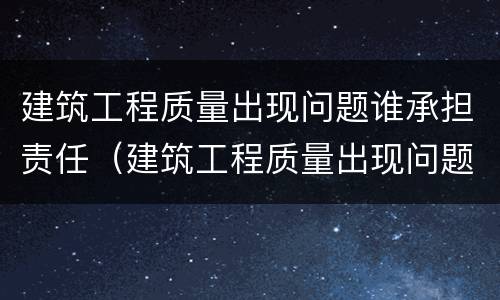 建筑工程质量出现问题谁承担责任（建筑工程质量出现问题谁承担责任呢）