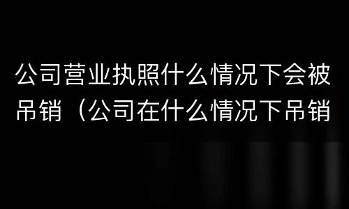 公司营业执照什么情况下会被吊销（公司在什么情况下吊销营业执照）