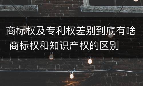 商标权及专利权差别到底有啥 商标权和知识产权的区别
