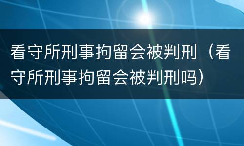 看守所刑事拘留会被判刑（看守所刑事拘留会被判刑吗）