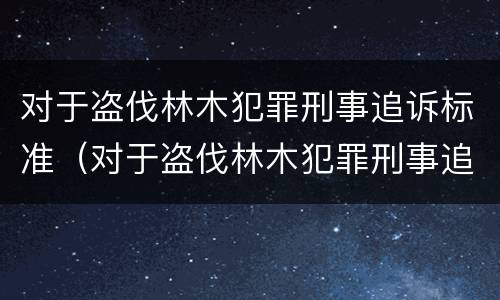 对于盗伐林木犯罪刑事追诉标准（对于盗伐林木犯罪刑事追诉标准最新）