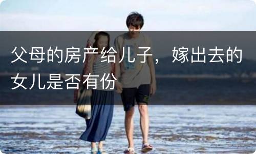 父母的房产给儿子，嫁出去的女儿是否有份