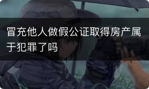 冒充他人做假公证取得房产属于犯罪了吗