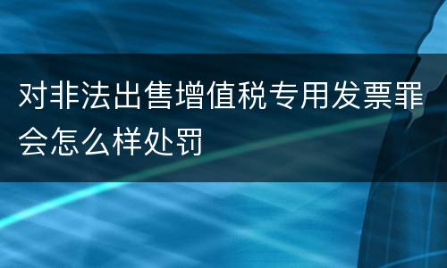 对非法出售增值税专用发票罪会怎么样处罚