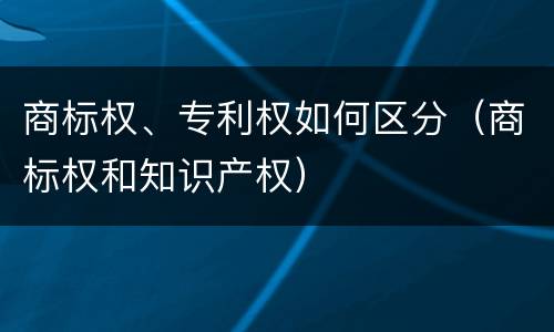 商标权、专利权如何区分（商标权和知识产权）