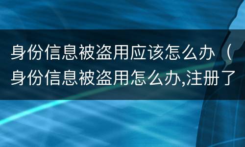 身份信息被盗用应该怎么办（身份信息被盗用怎么办,注册了很多公司）