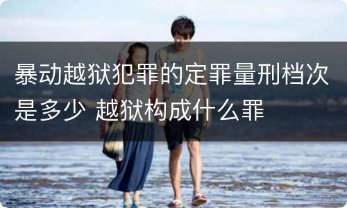 暴动越狱犯罪的定罪量刑档次是多少 越狱构成什么罪