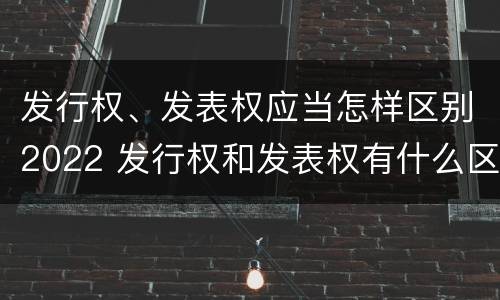 发行权、发表权应当怎样区别2022 发行权和发表权有什么区别
