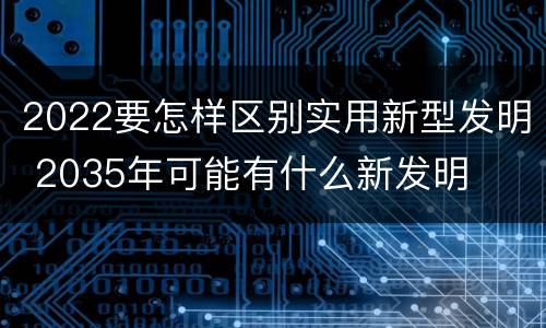 2022要怎样区别实用新型发明 2035年可能有什么新发明