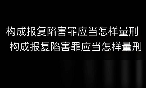 构成报复陷害罪应当怎样量刑 构成报复陷害罪应当怎样量刑呢