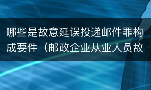 哪些是故意延误投递邮件罪构成要件（邮政企业从业人员故意延误投递邮件的）