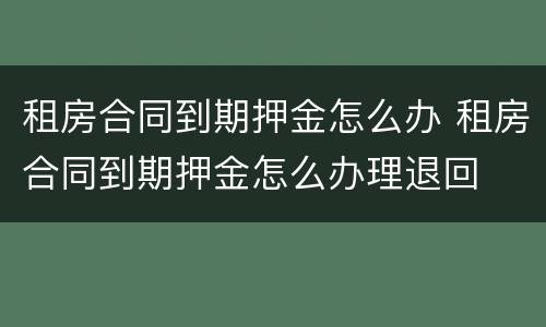 租房合同到期押金怎么办 租房合同到期押金怎么办理退回