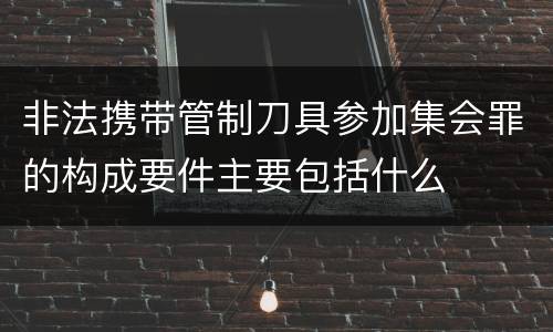 非法携带管制刀具参加集会罪的构成要件主要包括什么