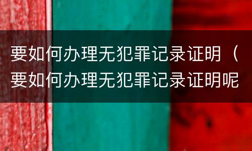 要如何办理无犯罪记录证明（要如何办理无犯罪记录证明呢）