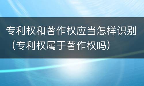 专利权和著作权应当怎样识别（专利权属于著作权吗）