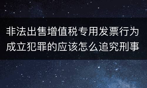 非法出售增值税专用发票行为成立犯罪的应该怎么追究刑事责任