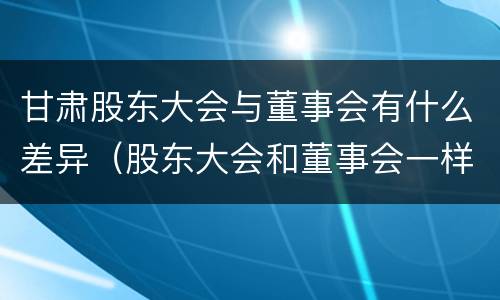甘肃股东大会与董事会有什么差异（股东大会和董事会一样吗）