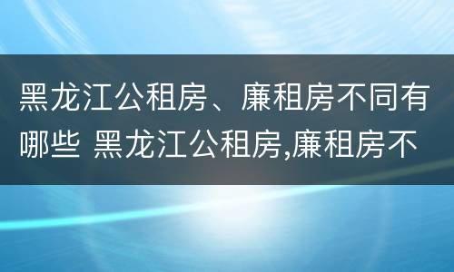 黑龙江公租房、廉租房不同有哪些 黑龙江公租房,廉租房不同有哪些区别