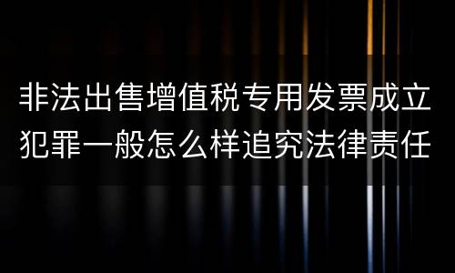 非法出售增值税专用发票成立犯罪一般怎么样追究法律责任