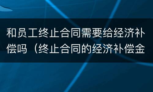 和员工终止合同需要给经济补偿吗（终止合同的经济补偿金）