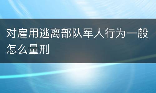 对雇用逃离部队军人行为一般怎么量刑