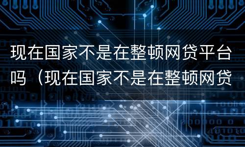 现在国家不是在整顿网贷平台吗（现在国家不是在整顿网贷平台吗知乎）