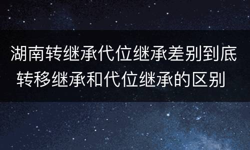 湖南转继承代位继承差别到底 转移继承和代位继承的区别