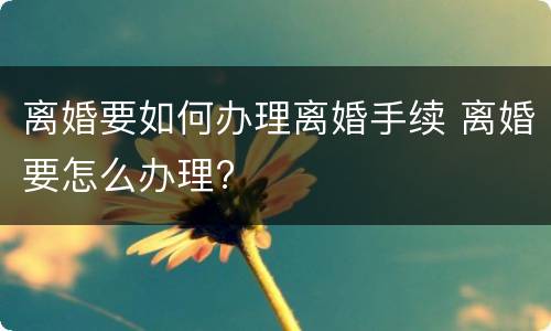 离婚要如何办理离婚手续 离婚要怎么办理?