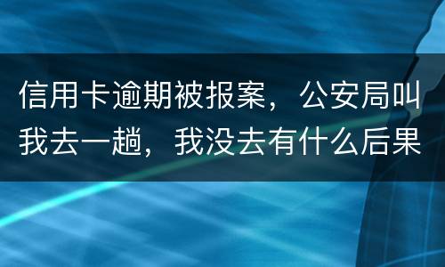 信用卡逾期被报案，公安局叫我去一趟，我没去有什么后果。