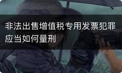 非法出售增值税专用发票犯罪应当如何量刑
