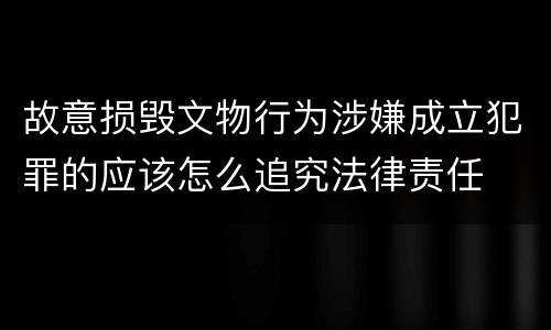 故意损毁文物行为涉嫌成立犯罪的应该怎么追究法律责任
