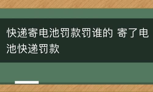 快递寄电池罚款罚谁的 寄了电池快递罚款