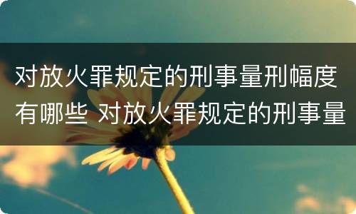 对放火罪规定的刑事量刑幅度有哪些 对放火罪规定的刑事量刑幅度有哪些要求