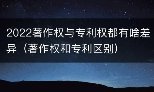 2022著作权与专利权都有啥差异（著作权和专利区别）