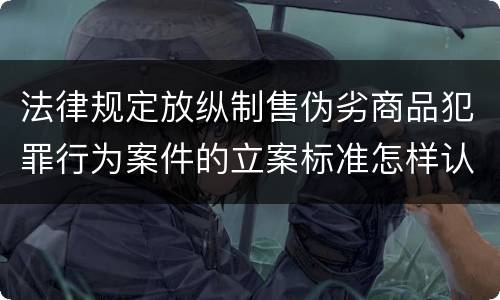 法律规定放纵制售伪劣商品犯罪行为案件的立案标准怎样认定